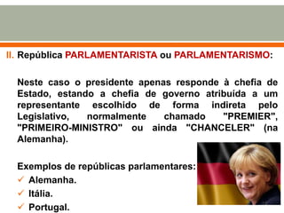 II. República PARLAMENTARISTA ou PARLAMENTARISMO:

Neste caso o presidente apenas responde à chefia de
Estado, estando a chefia de governo atribuída a um
representante escolhido de forma indireta pelo
Legislativo,
normalmente
chamado
"PREMIER",
"PRIMEIRO-MINISTRO" ou ainda "CHANCELER" (na
Alemanha).
Exemplos de repúblicas parlamentares:
 Alemanha.
 Itália.
 Portugal.

13

 