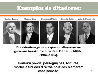 Presidentes-generais que se alteraram no
governo brasileiro durante a Ditadura Militar
(1964-1985).
Censura prévia, perseguições, torturas,
mortes e fim dos direitos políticos marcaram
esse período.

16

 