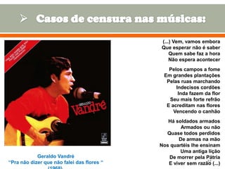 (...) Vem, vamos embora
Que esperar não é saber
Quem sabe faz a hora
Não espera acontecer
Pelos campos a fome
Em grandes plantações
Pelas ruas marchando
Indecisos cordões
Inda fazem da flor
Seu mais forte refrão
E acreditam nas flores
Vencendo o canhão

Geraldo Vandré
“Pra não dizer que não falei das flores “

Há soldados armados
Armados ou não
Quase todos perdidos
De armas na mão
Nos quartéis lhe ensinam
Uma antiga lição
De morrer pela Pátria
17
E viver sem razão (...)

 