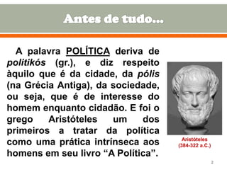 A palavra POLÍTICA deriva de
politikós (gr.), e diz respeito
àquilo que é da cidade, da pólis
(na Grécia Antiga), da sociedade,
ou seja, que é de interesse do
homem enquanto cidadão. E foi o
grego
Aristóteles
um
dos
primeiros a tratar da política
como uma prática intrínseca aos
homens em seu livro “A Política”.

Aristóteles
(384-322 a.C.)

2

 