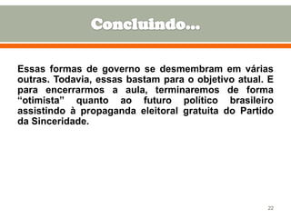 Essas formas de governo se desmembram em várias
outras. Todavia, essas bastam para o objetivo atual. E
para encerrarmos a aula, terminaremos de forma
“otimista” quanto ao futuro político brasileiro
assistindo à propaganda eleitoral gratuita do Partido
da Sinceridade.

22

 