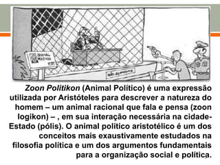 Zoon Politikon (Animal Político) é uma expressão
utilizada por Aristóteles para descrever a natureza do
homem – um animal racional que fala e pensa (zoon
logikon) – , em sua interação necessária na cidadeEstado (pólis). O animal político aristotélico é um dos
conceitos mais exaustivamente estudados na
filosofia política e um dos argumentos fundamentais
para a organização social e política.
3

 
