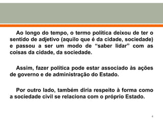 Ao longo do tempo, o termo política deixou de ter o
sentido de adjetivo (aquilo que é da cidade, sociedade)
e passou a ser um modo de “saber lidar” com as
coisas da cidade, da sociedade.

Assim, fazer política pode estar associado às ações
de governo e de administração do Estado.
Por outro lado, também diria respeito à forma como
a sociedade civil se relaciona com o próprio Estado.

4

 