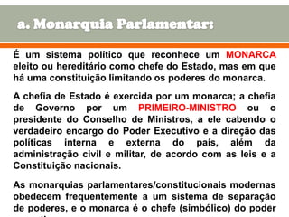 É um sistema político que reconhece um MONARCA
eleito ou hereditário como chefe do Estado, mas em que
há uma constituição limitando os poderes do monarca.
A chefia de Estado é exercida por um monarca; a chefia
de Governo por um PRIMEIRO-MINISTRO ou o
presidente do Conselho de Ministros, a ele cabendo o
verdadeiro encargo do Poder Executivo e a direção das
políticas interna e externa do país, além da
administração civil e militar, de acordo com as leis e a
Constituição nacionais.
As monarquias parlamentares/constitucionais modernas
obedecem frequentemente a um sistema de separação
8
de poderes, e o monarca é o chefe (simbólico) do poder

 