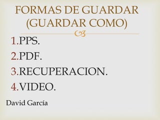 
1.PPS.
2.PDF.
3.RECUPERACION.
4.VIDEO.
FORMAS DE GUARDAR
(GUARDAR COMO)
David García
 