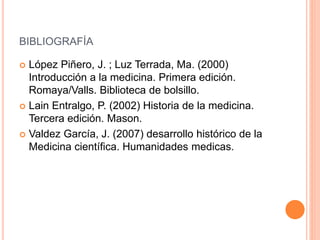 BIBLIOGRAFÍA
 López Piñero, J. ; Luz Terrada, Ma. (2000)
Introducción a la medicina. Primera edición.
Romaya/Valls. Biblioteca de bolsillo.
 Lain Entralgo, P. (2002) Historia de la medicina.
Tercera edición. Mason.
 Valdez García, J. (2007) desarrollo histórico de la
Medicina científica. Humanidades medicas.
 