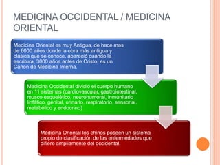 MEDICINA OCCIDENTAL / MEDICINA
ORIENTAL
Medicina Oriental es muy Antigua, de hace mas
de 6000 años donde la obra más antigua y
clásica que se conoce, apareció cuando la
escritura, 3000 años antes de Cristo, es un
Canon de Medicina Interna.
Medicina Occidental dividió el cuerpo humano
en 11 sistemas (cardiovascular, gastrointestinal,
musco esquelético, neurohumoral, inmunitario
linfático, genital, urinario, respiratorio, sensorial,
metabólico y endocrino)
Medicina Oriental los chinos poseen un sistema
propio de clasificación de las enfermedades que
difiere ampliamente del occidental.
 