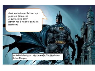 Não é verdade que Batman seja
violento e desordeiro
É equivalente a dizer:
Batman não é violento ou não é
desordeiro
As Leis de Morgan: ¬(p^p) ↔(¬pV¬q) (primeira
lei de Morgan)
 