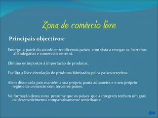 Zona de comércio livre Principais objectivos: Emerge  a partir do acordo entre diversos países  com vista a revogar as  barreiras  alfandegárias e comerciais entre si. Elimina os impostos á importação de produtos. Facilita a livre circulação de produtos fabricados pelos países terceiros. Alem disso cada país mantém a sua própria pauta aduaneira e o seu próprio  regime de comercio com terceiros países. Na formação desta zona  presume que os países  que a integram tenham um grau de desenvolvimento comparativamente semelhante. 