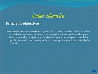União aduaneira Principais objectivos: Na união aduaneira , coesão entre  países, efectua-se a livre circulação  de todos os produtos que se encontrem no território dos países-membros (dado que foram eliminados os direitos aduaneiros ás livres trocas de produtos). Este tipo de integração realiza-se quando os países apresentam uma forte relação entre si.  