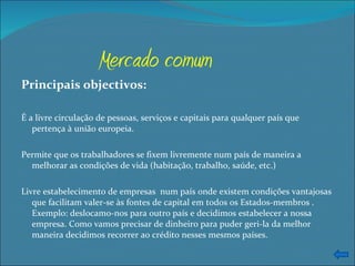 Mercado   comum Principais objectivos: É a livre circulação de pessoas, serviços e capitais para qualquer país que pertença à união europeia. Permite que os trabalhadores se fixem livremente num país de maneira a melhorar as condições de vida (habitação, trabalho, saúde, etc.) Livre estabelecimento de empresas  num país onde existem condições vantajosas que facilitam valer-se às fontes de capital em todos os Estados-membros . Exemplo: deslocamo-nos para outro país e decidimos estabelecer a nossa empresa. Como vamos precisar de dinheiro para puder geri-la da melhor maneira decidimos recorrer ao crédito nesses mesmos países. 