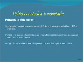 União económica e monetária Principais objectivos: Organização das políticas orçamentais, definindo limites para a dívida e o défice públicos. Destina-se a manter a harmonia entre os estados membros ,com vista a assegurar uma moeda única, o euro. Em 1991, foi assinado um Tratado que fez a divisão desta politica em 3 fases. 