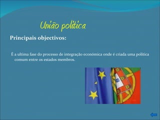 União politica Principais objectivos: É a ultima fase do processo de integração económica onde é criada uma política comum entre os estados membros. 