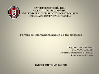 UNIVERSIDAD FERMÍN TORO
VICERECTORADO ACADÉMICO
FACULTAD DE CIENCIAS ECONÓMICAS Y SOCIALES
ESCUELA DE COMUNICACIÓN SOCIAL
Formas de internacionalización de las empresas
BARQUISIMETO, MARZO 2020
Integrante: María Meléndez
C.I.: V.- V.- 26.304.809
Materia: Mercadotecnia II (SAIAA)
Prof.: Carmen de Ramos
 