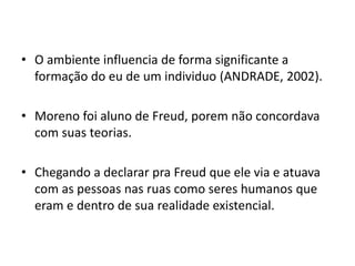 • O ambiente influencia de forma significante a
formação do eu de um individuo (ANDRADE, 2002).
• Moreno foi aluno de Freud, porem não concordava
com suas teorias.
• Chegando a declarar pra Freud que ele via e atuava
com as pessoas nas ruas como seres humanos que
eram e dentro de sua realidade existencial.
 