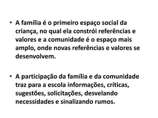 • A família é o primeiro espaço social da
criança, no qual ela constrói referências e
valores e a comunidade é o espaço mais
amplo, onde novas referências e valores se
desenvolvem.
• A participação da família e da comunidade
traz para a escola informações, críticas,
sugestões, solicitações, desvelando
necessidades e sinalizando rumos.
 