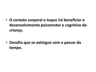 • O contato corporal o toque irá beneficiar o
desenvolvimento psicomotor e cognitivo da
criança.
• Desafio que se extingue com o passar do
tempo.
 