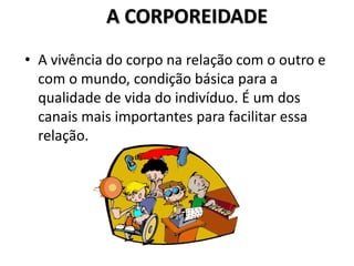 A CORPOREIDADE
• A vivência do corpo na relação com o outro e
com o mundo, condição básica para a
qualidade de vida do indivíduo. É um dos
canais mais importantes para facilitar essa
relação.
 