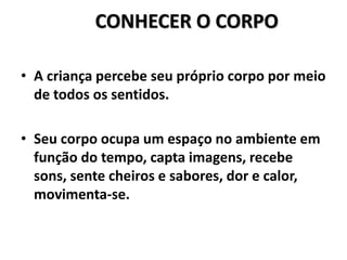 CONHECER O CORPO
• A criança percebe seu próprio corpo por meio
de todos os sentidos.
• Seu corpo ocupa um espaço no ambiente em
função do tempo, capta imagens, recebe
sons, sente cheiros e sabores, dor e calor,
movimenta-se.
 