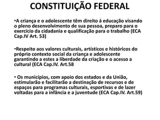 CONSTITUIÇÃO FEDERAL
•A criança e o adolescente têm direito á educação visando
o pleno desenvolvimento de sua pessoa, preparo para o
exercício da cidadania e qualificação para o trabalho (ECA
Cap.IV Art. 53)
•Respeito aos valores culturais, artísticos e históricos do
próprio contexto social da criança e adolescente
garantindo a estes a liberdade da criação e o acesso a
cultural (ECA Cap.IV. Art.58
• Os municípios, com apoio dos estados e da União,
estimularão e facilitarão a destinação de recursos e de
espaços para programas culturais, esportivas e de lazer
voltadas para a infância e a juventude (ECA Cap.IV. Art.59)
 