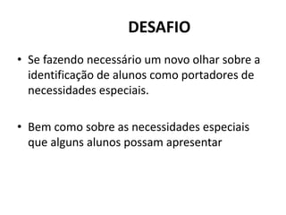 DESAFIO
• Se fazendo necessário um novo olhar sobre a
identificação de alunos como portadores de
necessidades especiais.
• Bem como sobre as necessidades especiais
que alguns alunos possam apresentar
 