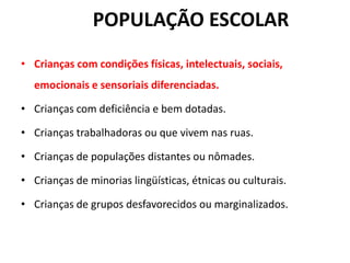 POPULAÇÃO ESCOLAR
• Crianças com condições físicas, intelectuais, sociais,
emocionais e sensoriais diferenciadas.
• Crianças com deficiência e bem dotadas.
• Crianças trabalhadoras ou que vivem nas ruas.
• Crianças de populações distantes ou nômades.
• Crianças de minorias lingüísticas, étnicas ou culturais.
• Crianças de grupos desfavorecidos ou marginalizados.
 