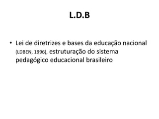 L.D.B
• Lei de diretrizes e bases da educação nacional
(LDBEN, 1996), estruturação do sistema
pedagógico educacional brasileiro
 