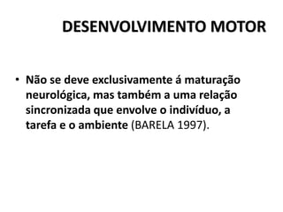 DESENVOLVIMENTO MOTOR
• Não se deve exclusivamente á maturação
neurológica, mas também a uma relação
sincronizada que envolve o indivíduo, a
tarefa e o ambiente (BARELA 1997).
 
