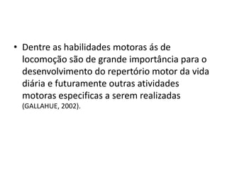 • Dentre as habilidades motoras ás de
locomoção são de grande importância para o
desenvolvimento do repertório motor da vida
diária e futuramente outras atividades
motoras especificas a serem realizadas
(GALLAHUE, 2002).
 