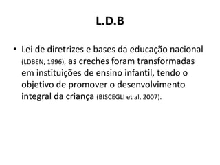 L.D.B
• Lei de diretrizes e bases da educação nacional
(LDBEN, 1996), as creches foram transformadas
em instituições de ensino infantil, tendo o
objetivo de promover o desenvolvimento
integral da criança (BISCEGLI et al, 2007).
 