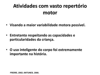 Atividades com vasto repertório
motor
• Visando a maior variabilidade motora possível.
• Entretanto respeitando as capacidades e
particularidades da criança.
• O uso inteligente do corpo foi extremamente
importante na história.
FREIRE, 2002; ANTUNES, 2000.
 