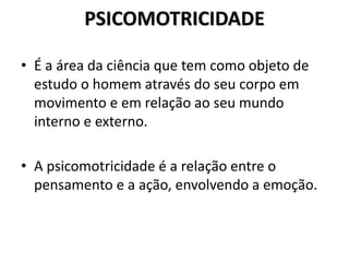 PSICOMOTRICIDADE
• É a área da ciência que tem como objeto de
estudo o homem através do seu corpo em
movimento e em relação ao seu mundo
interno e externo.
• A psicomotricidade é a relação entre o
pensamento e a ação, envolvendo a emoção.
 
