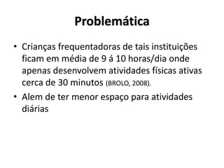 • Crianças frequentadoras de tais instituições
ficam em média de 9 á 10 horas/dia onde
apenas desenvolvem atividades físicas ativas
cerca de 30 minutos (BROLO, 2008).
• Alem de ter menor espaço para atividades
diárias
Problemática
 
