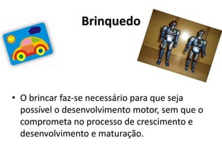 Brinquedo
• O brincar faz-se necessário para que seja
possível o desenvolvimento motor, sem que o
comprometa no processo de crescimento e
desenvolvimento e maturação.
 