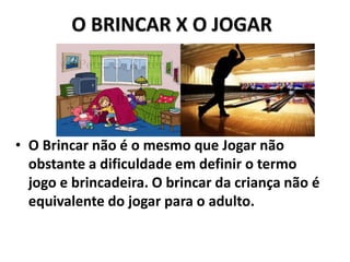 O BRINCAR X O JOGAR
• O Brincar não é o mesmo que Jogar não
obstante a dificuldade em definir o termo
jogo e brincadeira. O brincar da criança não é
equivalente do jogar para o adulto.
 
