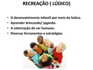 RECREAÇÃO ( LÚDICO)
• O desenvolvimento infantil por meio do lúdico.
• Aprender brincando/ jogando.
• A valorização do ser humano.
• Diversas ferramentas e estratégias.
 