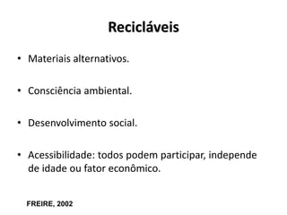 Recicláveis
• Materiais alternativos.
• Consciência ambiental.
• Desenvolvimento social.
• Acessibilidade: todos podem participar, independe
de idade ou fator econômico.
FREIRE, 2002
 