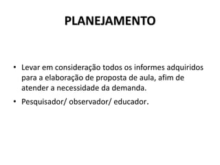 PLANEJAMENTO
• Levar em consideração todos os informes adquiridos
para a elaboração de proposta de aula, afim de
atender a necessidade da demanda.
• Pesquisador/ observador/ educador.
 