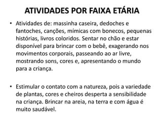 ATIVIDADES POR FAIXA ETÁRIA
• Atividades de: massinha caseira, dedoches e
fantoches, canções, mímicas com bonecos, pequenas
histórias, livros coloridos. Sentar no chão e estar
disponível para brincar com o bebê, exagerando nos
movimentos corporais, passeando ao ar livre,
mostrando sons, cores e, apresentando o mundo
para a criança.
• Estimular o contato com a natureza, pois a variedade
de plantas, cores e cheiros desperta a sensibilidade
na criança. Brincar na areia, na terra e com água é
muito saudável.
 