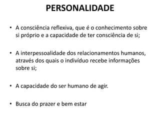 PERSONALIDADE
• A consciência reflexiva, que é o conhecimento sobre
si próprio e a capacidade de ter consciência de si;
• A interpessoalidade dos relacionamentos humanos,
através dos quais o indivíduo recebe informações
sobre si;
• A capacidade do ser humano de agir.
• Busca do prazer e bem estar
 