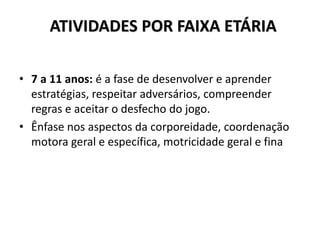 ATIVIDADES POR FAIXA ETÁRIA
• 7 a 11 anos: é a fase de desenvolver e aprender
estratégias, respeitar adversários, compreender
regras e aceitar o desfecho do jogo.
• Ênfase nos aspectos da corporeidade, coordenação
motora geral e específica, motricidade geral e fina
 