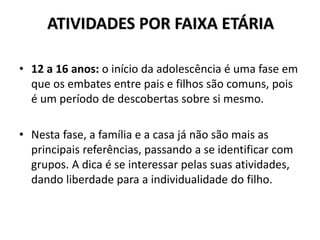 ATIVIDADES POR FAIXA ETÁRIA
• 12 a 16 anos: o início da adolescência é uma fase em
que os embates entre pais e filhos são comuns, pois
é um período de descobertas sobre si mesmo.
• Nesta fase, a família e a casa já não são mais as
principais referências, passando a se identificar com
grupos. A dica é se interessar pelas suas atividades,
dando liberdade para a individualidade do filho.
 
