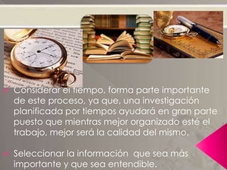  Considerar el tiempo, forma parte importante
de este proceso, ya que, una investigación
planificada por tiempos ayudará en gran parte
puesto que mientras mejor organizado esté el
trabajo, mejor será la calidad del mismo.
 Seleccionar la información que sea más
importante y que sea entendible.
 