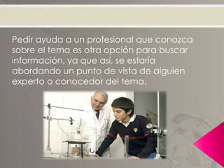 Pedir ayuda a un profesional que conozca
sobre el tema es otra opción para buscar
información, ya que así, se estaría
abordando un punto de vista de alguien
experto o conocedor del tema.
 