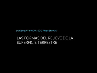 LAS FORMAS DEL RELIEVE DE LA
SUPERFICIE TERRESTRE
LORENZO Y FRANCISCO PRESENTAN:
 