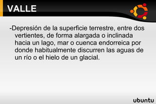VALLE -Depresión de la superficie terrestre, entre dos vertientes, de forma alargada o inclinada hacia un lago, mar o cuenca endorreica por donde habitualmente discurren las aguas de un río o el hielo de un glacial. 