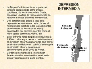 DEPRESIÓN INTERMEDIA La Depresión Intermedia es la parte del territorio comprendida entre ambas cordilleras, de los Andes y de la Costa, constituye una faja de relieve deprimido en relación a ambos sistemas montañosos. Una característica propia a toda esta depresión tectónica es el hecho de ser el nivel de base local de todos los sedimentos provenientes de los sectores altos y depositados por diversos agentes como el hielo, aguas corrientes, viento, etc.  En el extremo norte del país se encuentra a 1.400 m., altura que decrece paulatinamente en dirección al sur hasta hundirse bajo el mar en el seno de Reloncaví; continúa sumergida en dirección al sur y desaparece definitivamente en el Golfo de Penas.  Cordones montañosos la interrumpen formando valles transversales en el Norte Chico y cuencas en la Zona Central. 