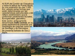 Al SUR del Cordón de Chacabuco y hasta la latitud de Puerto Montt, en una extensión de casi 1.000 Km, adopta varias formas que están determinadas por las características estructurales y del relleno sedimentario que la conforman (sedimentos fluviales, fluvioglaciales, glaciales).  Este sector, antiguamente denominado  Valle Central , en su parte septentrional presenta una morfología de cuencas como las de Santiago y de Rancagua.  Se presenta bañada de ríos y lagos. 