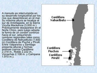 A menudo es interrumpida en su desarrollo longitudinal por los ríos que desembocan en el mar. Su máxima altura se localiza al sur de Antofagasta, en la Sierra Vicuña Mackenna (3.000 m.). Prácticamente desaparece en el Norte Chico, pero luego adopta la forma de un cordón continuo hacia el sur, adquiriendo nombres regionales tales como: Cordillera de Nahuelbuta (1.600 m) Cordillera de Piuché y Pirulil. Entre Valparaíso y Santiago presenta alturas y formas andinas (cerros Cantillana 2.318 m., Roble 2.222 m., Vizcachas 2.108 m. y Campana 1.910 m.).    
