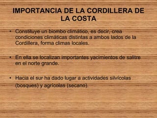 IMPORTANCIA DE LA CORDILLERA DE LA COSTA Constituye un biombo climático, es decir, crea condiciones climáticas distintas a ambos lados de la Cordillera, forma climas locales.  En ella se localizan importantes yacimientos de salitre en el norte grande.  Hacia el sur ha dado lugar a actividades silvícolas (bosques) y agrícolas (secano).   